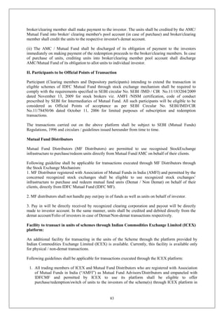 83
broker/clearing member shall make payment to the investor. The units shall be credited by the AMC/
Mutual Fund into broker/ clearing member's pool account (in case of purchase) and broker/clearing
member shall credit the units to the respective investor's demat account.
(ii) The AMC / Mutual Fund shall be discharged of its obligation of payment to the investors
immediately on making payment of the redemption proceeds to the broker/clearing members. In case
of purchase of units, crediting units into broker/clearing member pool account shall discharge
AMC/Mutual Fund of its obligation to allot units to individual investor.
II. Participants to be Official Points of Transaction
Participant (Clearing members and Depository participants) intending to extend the transaction in
eligible schemes of IDFC Mutual Fund through stock exchange mechanism shall be required to
comply with the requirements specified in SEBI circular No. SEBI /IMD / CIR No.11/183204/2009
dated November 13, 2009 for stock brokers viz. AMFI /NISM certification, code of conduct
prescribed by SEBI for Intermediaries of Mutual Fund. All such participants will be eligible to be
considered as Official Points of acceptance as per SEBI Circular No. SEBI/IMD/CIR
No.11/78450/06 dated October 11, 2006 for limited purposes of subscription and redemption
transactions.
The transactions carried out on the above platform shall be subject to SEBI (Mutual Funds)
Regulations, 1996 and circulars / guidelines issued hereunder from time to time.
Mutual Fund Distributors
Mutual Fund Distributors (MF Distributors) are permitted to use recognised StockExchange
infrastructure to purchase/redeem units directly from Mutual Fund/AMC on behalf of their clients.
Following guideline shall be applicable for transactions executed through MF Distributors through
the Stock Exchange Mechanism:
1. MF Distributor registered with Association of Mutual Funds in India (AMFI) and permitted by the
concerned recognized stock exchanges shall be eligible to use recognized stock exchanges’
infrastructure to purchase and redeem mutual fund units (Demat / Non Demat) on behalf of their
clients, directly from IDFC Mutual Fund (IDFC MF).
2. MF distributors shall not handle pay out/pay in of funds as well as units on behalf of investor.
3. Pay in will be directly received by recognized clearing corporation and payout will be directly
made to investor account. In the same manner, units shall be credited and debited directly from the
demat account/Folio of investors in case of Demat/Non-demat transactions respectively.
Facility to transact in units of schemes through Indian Commodities Exchange Limited (ICEX)
platform:
An additional facility for transacting in the units of the Scheme through the platform provided by
Indian Commodities Exchange Limited (ICEX) is available. Currently, this facility is available only
for physical / non-demat transactions.
Following guidelines shall be applicable for transactions executed through the ICEX platform:
1. All trading members of ICEX and Mutual Fund Distributors who are registered with Association
of Mutual Funds in India (“AMFI”) as Mutual Fund Advisors/Distributors and empaneled with
IDFCMF and permitted by ICEX to use its platform shall be eligible to offer
purchase/redemption/switch of units to the investors of the scheme(s) through ICEX platform in
 