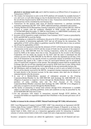 84
physical or non-demat mode only and it shall be treated as an Official Point of Acceptance of
Transactions (“OPAT”).
2. The window for transaction in units on the ICEX platform will normally be available between 9
a.m. and 3 p.m. or such other timings as may be decided from time to time by ICEX in line with
the cut-off time fixed/revised by SEBI from time to time. Transactions entered beyond the above
mentioned time will be considered for next business day.
3. Transactions for this purpose shall mean all financial transactions i.e. purchase (including
systematic registrations like SIP / STP / SWP), additional purchase, redemption and switches.
4. Clearing Members/ICEX/Metropolitan Clearing Corporation of India Limited (MCCIL) shall be
required to comply with the conditions stipulated in SEBI circular vide reference no.
11/183204/2009 dated November 13, 2009 for stock brokers viz AMFI/NISM Certification, code
of conduct prescribed by SEBI for Intermediaries of Mutual Fund.
5. Investors will be required to comply with Know Your Customer (“KYC”) norms as prescribed by
ICEX and IDFCMF to avail this facility.
6. Time stamping as evidenced by confirmation slip given by ICEX mechanism will be considered
for the purpose of determining applicable NAV and cut off timing for the transactions. The
applicability of NAV will be subject to guidelines issued by SEBI from time to time on uniform
cut off time for applicability of NAV.
7. The investors are requested to note that the allotment of NAV will be based on the time stamping
of transaction on the server of ICEX and the receipt of Funds into the account of the respective
schemes of the AMC/IDFCMF from the Clearing Corporation, within the overall guidelines
issued by SEBI on the matter, from time to time. The payment by the investor to the Clearing
Corporation will not entitle the investor for the NAV until the same is transferred into the
scheme's account of the AMC/IDFCMF by the MCCIL, before the stipulated cut off time, if the
sum of all transactions by any specific investor in a particular scheme (at portfolio level) during
any Business day equals to Rs. 2 lakhs or more for non-Liquid Schemes and for all purchase
cases of Liquid Fund, irrespective of the amount. The redemption request shall be accepted by the
Exchange upto the cut off time stipulated and revised by SEBI from time to time, failing which
the request shall be processed with the NAV applicable for the next permissible business day.
8. MF Distributors shall not handle pay out/pay in of funds as well as units on behalf of investor.
Pay in will be directly received by the MCCIL, recognized clearing corporation and payout will
be made directly to the Investors account. In the same manner, units shall also be allotted or
redeemed directly to/by the investors.
9. In case of a Member/Broker, payment of redemption proceeds to the Clearing
Corporation/Broker/Member by the AMC/IDFCMF shall discharge the AMC/IDFCMF of its
obligation of payment to respective investor through the Member/Broker. Similarly, in case of
purchase of units, crediting units into the Pool Account of the Clearing
Corporation/Broker/Member concerned shall discharge the AMC/ IDFCMF of its obligation to
allot units, to respective investor through the Member/Broker.
10.The facility of transacting in mutual fund schemes through ICEX infrastructure is available
subject to such limits, operating guidelines, terms and conditions as may be prescribed by the
ICEX/SEBI/IDFCMF from time to time.
11.For any grievances with respect to transactions executed through ICEX platform, the
investors/unit holders are requested to approach their Distributor or the investor grievances cell of
the ICEX.
Facility to transact in the schemes of IDFC Mutual Fund through MF Utility infrastructure:
IDFC Asset Management Company Limited (“IDFC AMC”) has entered into an Agreement with MF
Utilities India Private Limited (“MFUI”), a SEBI registered Category II Registrar to an Issue, for
usage of MF Utility (“MFU”) - a shared services initiative of various asset management companies of
mutual funds in India, which acts as a transaction aggregation portal for transacting in multiple
schemes of various mutual funds in India with a single form and a single payment instrument.
Investors / prospective investors can submit the applications / requests for all financial and non-
 