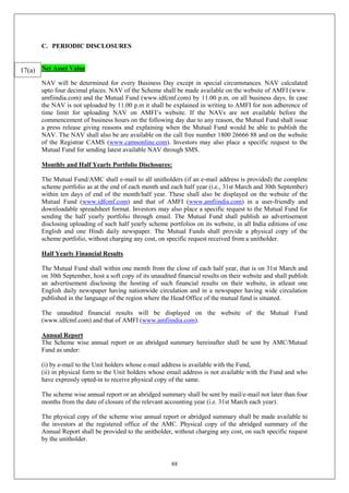 88
C. PERIODIC DISCLOSURES
Net Asset Value
NAV will be determined for every Business Day except in special circumstances. NAV calculated
upto four decimal places. NAV of the Scheme shall be made available on the website of AMFI (www.
amfiindia.com) and the Mutual Fund (www.idfcmf.com) by 11.00 p.m. on all business days. In case
the NAV is not uploaded by 11.00 p.m it shall be explained in writing to AMFI for non adherence of
time limit for uploading NAV on AMFI’s website. If the NAVs are not available before the
commencement of business hours on the following day due to any reason, the Mutual Fund shall issue
a press release giving reasons and explaining when the Mutual Fund would be able to publish the
NAV. The NAV shall also be are available on the call free number 1800 26666 88 and on the website
of the Registrar CAMS (www.camsonline.com). Investors may also place a specific request to the
Mutual Fund for sending latest available NAV through SMS.
Monthly and Half Yearly Portfolio Disclosures:
The Mutual Fund/AMC shall e-mail to all unitholders (if an e-mail address is provided) the complete
scheme portfolio as at the end of each month and each half year (i.e., 31st March and 30th September)
within ten days of end of the month/half year. These shall also be displayed on the website of the
Mutual Fund (www.idfcmf.com) and that of AMFI (www.amfiindia.com) in a user-friendly and
downloadable spreadsheet format. Investors may also place a specific request to the Mutual Fund for
sending the half yearly portfolio through email. The Mutual Fund shall publish an advertisement
disclosing uploading of such half yearly scheme portfolios on its website, in all India editions of one
English and one Hindi daily newspaper. The Mutual Funds shall provide a physical copy of the
scheme portfolio, without charging any cost, on specific request received from a unitholder.
Half Yearly Financial Results
The Mutual Fund shall within one month from the close of each half year, that is on 31st March and
on 30th September, host a soft copy of its unaudited financial results on their website and shall publish
an advertisement disclosing the hosting of such financial results on their website, in atleast one
English daily newspaper having nationwide circulation and in a newspaper having wide circulation
published in the language of the region where the Head Office of the mutual fund is situated.
The unaudited financial results will be displayed on the website of the Mutual Fund
(www.idfcmf.com) and that of AMFI (www.amfiindia.com).
Annual Report
The Scheme wise annual report or an abridged summary hereinafter shall be sent by AMC/Mutual
Fund as under:
(i) by e-mail to the Unit holders whose e-mail address is available with the Fund,
(ii) in physical form to the Unit holders whose email address is not available with the Fund and who
have expressly opted-in to receive physical copy of the same.
The scheme wise annual report or an abridged summary shall be sent by mail/e-mail not later than four
months from the date of closure of the relevant accounting year (i.e. 31st March each year).
The physical copy of the scheme wise annual report or abridged summary shall be made available to
the investors at the registered office of the AMC. Physical copy of the abridged summary of the
Annual Report shall be provided to the unitholder, without charging any cost, on such specific request
by the unitholder.
17(a)
 