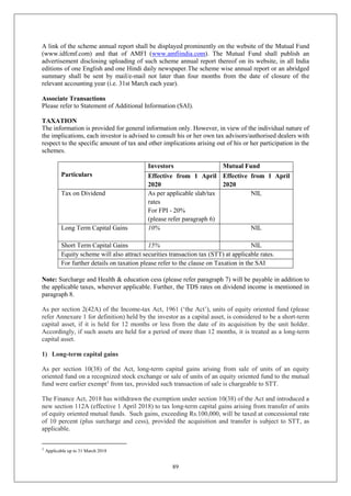 89
A link of the scheme annual report shall be displayed prominently on the website of the Mutual Fund
(www.idfcmf.com) and that of AMFI (www.amfiindia.com). The Mutual Fund shall publish an
advertisement disclosing uploading of such scheme annual report thereof on its website, in all India
editions of one English and one Hindi daily newspaper.The scheme wise annual report or an abridged
summary shall be sent by mail/e-mail not later than four months from the date of closure of the
relevant accounting year (i.e. 31st March each year).
Associate Transactions
Please refer to Statement of Additional Information (SAI).
TAXATION
The information is provided for general information only. However, in view of the individual nature of
the implications, each investor is advised to consult his or her own tax advisors/authorised dealers with
respect to the specific amount of tax and other implications arising out of his or her participation in the
schemes.
Particulars
Investors Mutual Fund
Effective from 1 April
2020
Effective from 1 April
2020
Tax on Dividend As per applicable slab/tax
rates
For FPI - 20%
(please refer paragraph 6)
NIL
Long Term Capital Gains 10% NIL
Short Term Capital Gains 15% NIL
Equity scheme will also attract securities transaction tax (STT) at applicable rates.
For further details on taxation please refer to the clause on Taxation in the SAI
Note: Surcharge and Health & education cess (please refer paragraph 7) will be payable in addition to
the applicable taxes, wherever applicable. Further, the TDS rates on dividend income is mentioned in
paragraph 8.
As per section 2(42A) of the Income-tax Act, 1961 (‘the Act’), units of equity oriented fund (please
refer Annexure 1 for definition) held by the investor as a capital asset, is considered to be a short-term
capital asset, if it is held for 12 months or less from the date of its acquisition by the unit holder.
Accordingly, if such assets are held for a period of more than 12 months, it is treated as a long-term
capital asset.
1) Long-term capital gains
As per section 10(38) of the Act, long-term capital gains arising from sale of units of an equity
oriented fund on a recognized stock exchange or sale of units of an equity oriented fund to the mutual
fund were earlier exempt1
from tax, provided such transaction of sale is chargeable to STT.
The Finance Act, 2018 has withdrawn the exemption under section 10(38) of the Act and introduced a
new section 112A (effective 1 April 2018) to tax long-term capital gains arising from transfer of units
of equity oriented mutual funds. Such gains, exceeding Rs.100,000, will be taxed at concessional rate
of 10 percent (plus surcharge and cess), provided the acquisition and transfer is subject to STT, as
applicable.
1
Applicable up to 31 March 2018
 