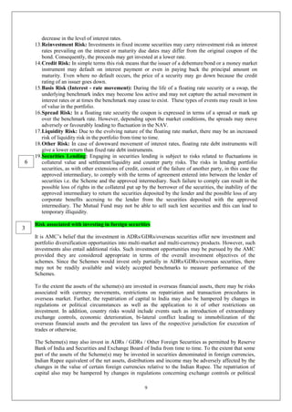 9
decrease in the level of interest rates.
13.Reinvestment Risk: Investments in fixed income securities may carry reinvestment risk as interest
rates prevailing on the interest or maturity due dates may differ from the original coupon of the
bond. Consequently, the proceeds may get invested at a lower rate.
14.Credit Risk: In simple terms this risk means that the issuer of a debenture/bond or a money market
instrument may default on interest payment or even in paying back the principal amount on
maturity. Even where no default occurs, the price of a security may go down because the credit
rating of an issuer goes down.
15.Basis Risk (Interest - rate movement): During the life of a floating rate security or a swap, the
underlying benchmark index may become less active and may not capture the actual movement in
interest rates or at times the benchmark may cease to exist. These types of events may result in loss
of value in the portfolio.
16.Spread Risk: In a floating rate security the coupon is expressed in terms of a spread or mark up
over the benchmark rate. However, depending upon the market conditions, the spreads may move
adversely or favourably leading to fluctuation in the NAV.
17.Liquidity Risk: Due to the evolving nature of the floating rate market, there may be an increased
risk of liquidity risk in the portfolio from time to time.
18.Other Risk: In case of downward movement of interest rates, floating rate debt instruments will
give a lower return than fixed rate debt instruments.
19.Securities Lending: Engaging in securities lending is subject to risks related to fluctuations in
collateral value and settlement/liquidity and counter party risks. The risks in lending portfolio
securities, as with other extensions of credit, consist of the failure of another party, in this case the
approved intermediary, to comply with the terms of agreement entered into between the lender of
securities i.e. the Scheme and the approved intermediary. Such failure to comply can result in the
possible loss of rights in the collateral put up by the borrower of the securities, the inability of the
approved intermediary to return the securities deposited by the lender and the possible loss of any
corporate benefits accruing to the lender from the securities deposited with the approved
intermediary. The Mutual Fund may not be able to sell such lent securities and this can lead to
temporary illiquidity.
Risk associated with investing in foreign securities
It is AMC’s belief that the investment in ADRs/GDRs/overseas securities offer new investment and
portfolio diversification opportunities into multi-market and multi-currency products. However, such
investments also entail additional risks. Such investment opportunities may be pursued by the AMC
provided they are considered appropriate in terms of the overall investment objectives of the
schemes. Since the Schemes would invest only partially in ADRs/GDRs/overseas securities, there
may not be readily available and widely accepted benchmarks to measure performance of the
Schemes.
To the extent the assets of the scheme(s) are invested in overseas financial assets, there may be risks
associated with currency movements, restrictions on repatriation and transaction procedures in
overseas market. Further, the repatriation of capital to India may also be hampered by changes in
regulations or political circumstances as well as the application to it of other restrictions on
investment. In addition, country risks would include events such as introduction of extraordinary
exchange controls, economic deterioration, bi-lateral conflict leading to immobilization of the
overseas financial assets and the prevalent tax laws of the respective jurisdiction for execution of
trades or otherwise.
The Scheme(s) may also invest in ADRs / GDRs / Other Foreign Securities as permitted by Reserve
Bank of India and Securities and Exchange Board of India from time to time. To the extent that some
part of the assets of the Scheme(s) may be invested in securities denominated in foreign currencies,
Indian Rupee equivalent of the net assets, distributions and income may be adversely affected by the
changes in the value of certain foreign currencies relative to the Indian Rupee. The repatriation of
capital also may be hampered by changes in regulations concerning exchange controls or political
3
6
 