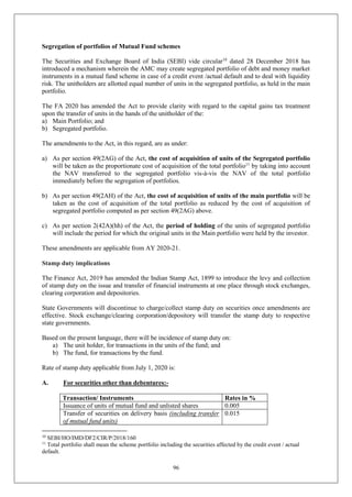 96
Segregation of portfolios of Mutual Fund schemes
The Securities and Exchange Board of India (SEBI) vide circular10
dated 28 December 2018 has
introduced a mechanism wherein the AMC may create segregated portfolio of debt and money market
instruments in a mutual fund scheme in case of a credit event /actual default and to deal with liquidity
risk. The unitholders are allotted equal number of units in the segregated portfolio, as held in the main
portfolio.
The FA 2020 has amended the Act to provide clarity with regard to the capital gains tax treatment
upon the transfer of units in the hands of the unitholder of the:
a) Main Portfolio; and
b) Segregated portfolio.
The amendments to the Act, in this regard, are as under:
a) As per section 49(2AG) of the Act, the cost of acquisition of units of the Segregated portfolio
will be taken as the proportionate cost of acquisition of the total portfolio11
by taking into account
the NAV transferred to the segregated portfolio vis-à-vis the NAV of the total portfolio
immediately before the segregation of portfolios.
b) As per section 49(2AH) of the Act, the cost of acquisition of units of the main portfolio will be
taken as the cost of acquisition of the total portfolio as reduced by the cost of acquisition of
segregated portfolio computed as per section 49(2AG) above.
c) As per section 2(42A)(hh) of the Act, the period of holding of the units of segregated portfolio
will include the period for which the original units in the Main portfolio were held by the investor.
These amendments are applicable from AY 2020-21.
Stamp duty implications
The Finance Act, 2019 has amended the Indian Stamp Act, 1899 to introduce the levy and collection
of stamp duty on the issue and transfer of financial instruments at one place through stock exchanges,
clearing corporation and depositories.
State Governments will discontinue to charge/collect stamp duty on securities once amendments are
effective. Stock exchange/clearing corporation/depository will transfer the stamp duty to respective
state governments.
Based on the present language, there will be incidence of stamp duty on:
a) The unit holder, for transactions in the units of the fund; and
b) The fund, for transactions by the fund.
Rate of stamp duty applicable from July 1, 2020 is:
A. For securities other than debentures:-
Transaction/ Instruments Rates in %
Issuance of units of mutual fund and unlisted shares 0.005
Transfer of securities on delivery basis (including transfer
of mutual fund units)
0.015
10
SEBI/HO/IMD/DF2/CIR/P/2018/160
11
Total portfolio shall mean the scheme portfolio including the securities affected by the credit event / actual
default.
 