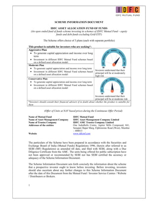 1
SCHEME INFORMATION DOCUMENT
IDFC ASSET ALLOCATION FUND OF FUNDS
(An open ended fund of funds scheme investing in schemes of IDFC Mutual Fund – equity
funds and debt funds excluding Gold ETF)
The Scheme offers choice of 3 plans (each with separate portfolio)
This product is suitable for investors who are seeking*:
Aggressive Plan
 To generate capital appreciation and income over long
term
 Investment in different IDFC Mutual Fund schemes based
on a defined asset allocation model.
Investors understand that their
principal will be at moderately
high risk
Moderate Plan
 To generate capital appreciation and income over long term
 Investment in different IDFC Mutual Fund schemes based
on a defined asset allocation model
Conservative Plan
 To generate capital appreciation and income over long term
 Investment in different IDFC Mutual Fund schemes based
on a defined asset allocation model
Investors understand that their
principal will be at moderate risk
*Investors should consult their financial advisers if in doubt about whether the product is suitable for
them
(Offer of Units at NAV based prices during the Continuous Offer Period)
Name of Mutual Fund IDFC Mutual Fund
Name of Asset Management Company IDFC Asset Management Company Limited
Name of Trustee Company IDFC AMC Trustee Company Limited
Addresses of the entities One IndiaBulls Centre, Jupiter Mills Compound, 841,
Senapati Bapat Marg, Elphinstone Road (West), Mumbai
– 400013
Website www.idfcmf.com
The particulars of the Scheme have been prepared in accordance with the Securities and
Exchange Board of India (Mutual Funds) Regulations 1996, (herein after referred to as
SEBI (MF) Regulations) as amended till date, and filed with SEBI, along with a Due
Diligence Certificate from the AMC. The units being offered for public subscription have
not been approved or recommended by SEBI nor has SEBI certified the accuracy or
adequacy of the Scheme Information Document.
The Scheme Information Document sets forth concisely the information about the scheme
that a prospective investor ought to know before investing. Before investing, investors
should also ascertain about any further changes to this Scheme Information Document
after the date of this Document from the Mutual Fund / Investor Service Centres / Website
/ Distributors or Brokers.
 