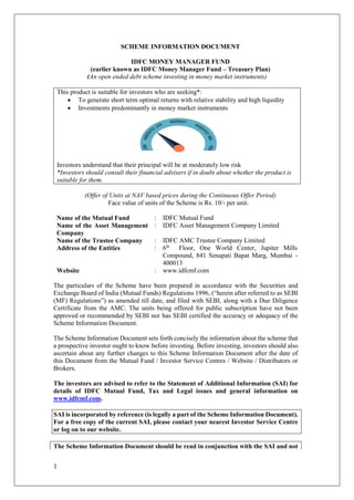 1
SCHEME INFORMATION DOCUMENT
IDFC MONEY MANAGER FUND
(earlier known as IDFC Money Manager Fund – Treasury Plan)
(An open ended debt scheme investing in money market instruments)
This product is suitable for investors who are seeking*:
 To generate short term optimal returns with relative stability and high liquidity
 Investments predominantly in money market instruments
Investors understand that their principal will be at moderately low risk
*Investors should consult their financial advisers if in doubt about whether the product is
suitable for them.
(Offer of Units at NAV based prices during the Continuous Offer Period)
Face value of units of the Scheme is Rs. 10/- per unit.
Name of the Mutual Fund : IDFC Mutual Fund
Name of the Asset Management
Company
: IDFC Asset Management Company Limited
Name of the Trustee Company : IDFC AMC Trustee Company Limited
Address of the Entities : 6th
Floor, One World Center, Jupiter Mills
Compound, 841 Senapati Bapat Marg, Mumbai -
400013
Website : www.idfcmf.com
The particulars of the Scheme have been prepared in accordance with the Securities and
Exchange Board of India (Mutual Funds) Regulations 1996, (“herein after referred to as SEBI
(MF) Regulations”) as amended till date, and filed with SEBI, along with a Due Diligence
Certificate from the AMC. The units being offered for public subscription have not been
approved or recommended by SEBI nor has SEBI certified the accuracy or adequacy of the
Scheme Information Document.
The Scheme Information Document sets forth concisely the information about the scheme that
a prospective investor ought to know before investing. Before investing, investors should also
ascertain about any further changes to this Scheme Information Document after the date of
this Document from the Mutual Fund / Investor Service Centres / Website / Distributors or
Brokers.
The investors are advised to refer to the Statement of Additional Information (SAI) for
details of IDFC Mutual Fund, Tax and Legal issues and general information on
www.idfcmf.com.
SAI is incorporated by reference (is legally a part of the Scheme Information Document).
For a free copy of the current SAI, please contact your nearest Investor Service Centre
or log on to our website.
The Scheme Information Document should be read in conjunction with the SAI and not
 