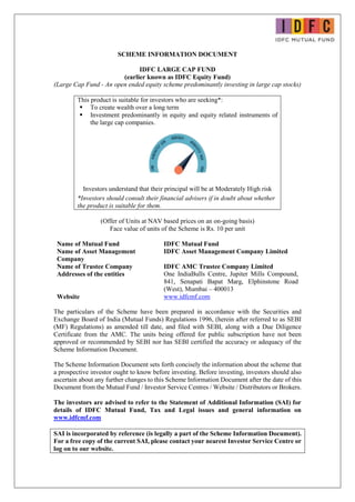 SCHEME INFORMATION DOCUMENT
IDFC LARGE CAP FUND
(earlier known as IDFC Equity Fund)
(Large Cap Fund - An open ended equity scheme predominantly investing in large cap stocks)
This product is suitable for investors who are seeking*:
 To create wealth over a long term
 Investment predominantly in equity and equity related instruments of
the large cap companies.
Investors understand that their principal will be at Moderately High risk
*Investors should consult their financial advisers if in doubt about whether
the product is suitable for them.
(Offer of Units at NAV based prices on an on-going basis)
Face value of units of the Scheme is Rs. 10 per unit
Name of Mutual Fund IDFC Mutual Fund
Name of Asset Management
Company
IDFC Asset Management Company Limited
Name of Trustee Company IDFC AMC Trustee Company Limited
Addresses of the entities One IndiaBulls Centre, Jupiter Mills Compound,
841, Senapati Bapat Marg, Elphinstone Road
(West), Mumbai – 400013
Website www.idfcmf.com
The particulars of the Scheme have been prepared in accordance with the Securities and
Exchange Board of India (Mutual Funds) Regulations 1996, (herein after referred to as SEBI
(MF) Regulations) as amended till date, and filed with SEBI, along with a Due Diligence
Certificate from the AMC. The units being offered for public subscription have not been
approved or recommended by SEBI nor has SEBI certified the accuracy or adequacy of the
Scheme Information Document.
The Scheme Information Document sets forth concisely the information about the scheme that
a prospective investor ought to know before investing. Before investing, investors should also
ascertain about any further changes to this Scheme Information Document after the date of this
Document from the Mutual Fund / Investor Service Centres / Website / Distributors or Brokers.
The investors are advised to refer to the Statement of Additional Information (SAI) for
details of IDFC Mutual Fund, Tax and Legal issues and general information on
www.idfcmf.com
SAI is incorporated by reference (is legally a part of the Scheme Information Document).
For a free copy of the current SAI, please contact your nearest Investor Service Centre or
log on to our website.
 
