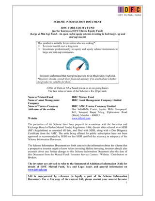 1
SCHEME INFORMATION DOCUMENT
IDFC CORE EQUITY FUND
(earlier known as IDFC Classic Equity Fund)
(Large & Mid Cap Fund - An open ended equity scheme investing in both large cap and
mid cap stocks)
This product is suitable for investors who are seeking*:
 To create wealth over a long term
 Investment predominantly in equity and equity related instruments in
large and mid-cap companies.
Investors understand that their principal will be at Moderately High risk
*Investors should consult their financial advisers if in doubt about whether
the product is suitable for them.
(Offer of Units at NAV based prices on an on-going basis)
The face value of units of the Scheme is Rs. 10 per unit.
Name of Mutual Fund IDFC Mutual Fund
Name of Asset Management
Company
IDFC Asset Management Company Limited
Name of Trustee Company IDFC AMC Trustee Company Limited
Addresses of the entities One IndiaBulls Centre, Jupiter Mills Compound,
841, Senapati Bapat Marg, Elphinstone Road
(West), Mumbai – 400013
Website www.idfcmf.com
The particulars of the Scheme have been prepared in accordance with the Securities and
Exchange Board of India (Mutual Funds) Regulations 1996, (herein after referred to as SEBI
(MF) Regulations) as amended till date, and filed with SEBI, along with a Due Diligence
Certificate from the AMC. The units being offered for public subscription have not been
approved or recommended by SEBI nor has SEBI certified the accuracy or adequacy of the
Scheme Information Document.
The Scheme Information Document sets forth concisely the information about the scheme that
a prospective investor ought to know before investing. Before investing, investors should also
ascertain about any further changes to this Scheme Information Document after the date of
this Document from the Mutual Fund / Investor Service Centres / Website / Distributors or
Brokers.
The investors are advised to refer to the Statement of Additional Information (SAI) for
details of IDFC Mutual Fund, Tax and Legal issues and general information on
www.idfcmf.com
SAI is incorporated by reference (is legally a part of the Scheme Information
Document). For a free copy of the current SAI, please contact your nearest Investor
 
