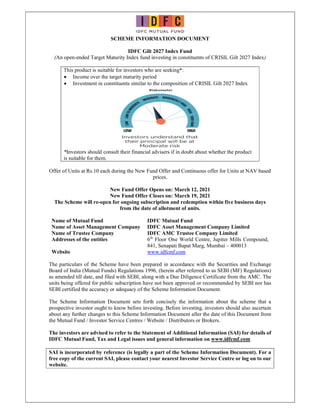 SCHEME INFORMATION DOCUMENT
IDFC Gilt 2027 Index Fund
(An open-ended Target Maturity Index fund investing in constituents of CRISIL Gilt 2027 Index)
This product is suitable for investors who are seeking*:
 Income over the target maturity period
 Investment in constituents similar to the composition of CRISIL Gilt 2027 Index
*Investors should consult their financial advisers if in doubt about whether the product
is suitable for them.
Offer of Units at Rs.10 each during the New Fund Offer and Continuous offer for Units at NAV based
prices.
New Fund Offer Opens on: March 12, 2021
New Fund Offer Closes on: March 19, 2021
The Scheme will re-open for ongoing subscription and redemption within five business days
from the date of allotment of units.
Name of Mutual Fund IDFC Mutual Fund
Name of Asset Management Company IDFC Asset Management Company Limited
Name of Trustee Company IDFC AMC Trustee Company Limited
Addresses of the entities 6th
Floor One World Centre, Jupiter Mills Compound,
841, Senapati Bapat Marg, Mumbai – 400013
Website www.idfcmf.com
The particulars of the Scheme have been prepared in accordance with the Securities and Exchange
Board of India (Mutual Funds) Regulations 1996, (herein after referred to as SEBI (MF) Regulations)
as amended till date, and filed with SEBI, along with a Due Diligence Certificate from the AMC. The
units being offered for public subscription have not been approved or recommended by SEBI nor has
SEBI certified the accuracy or adequacy of the Scheme Information Document.
The Scheme Information Document sets forth concisely the information about the scheme that a
prospective investor ought to know before investing. Before investing, investors should also ascertain
about any further changes to this Scheme Information Document after the date of this Document from
the Mutual Fund / Investor Service Centres / Website / Distributors or Brokers.
The investors are advised to refer to the Statement of Additional Information (SAI) for details of
IDFC Mutual Fund, Tax and Legal issues and general information on www.idfcmf.com
SAI is incorporated by reference (is legally a part of the Scheme Information Document). For a
free copy of the current SAI, please contact your nearest Investor Service Centre or log on to our
website.
 