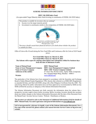 SCHEME INFORMATION DOCUMENT
IDFC Gilt 2028 Index Fund
(An open-ended Target Maturity Index fund investing in constituents of CRISIL Gilt 2028 Index)
This product is suitable for investors who are seeking*:
 Income over the target maturity period
 Investment in constituents similar to the composition of CRISIL Gilt 2028 Index
*Investors should consult their financial advisers if in doubt about whether the product
is suitable for them.
Offer of Units at Rs.10 each during the New Fund Offer and Continuous offer for Units at NAV based
prices.
New Fund Offer Opens on: March 12, 2021
New Fund Offer Closes on: March 19, 2021
The Scheme will re-open for ongoing subscription and redemption within five business days
from the date of allotment of units.
Name of Mutual Fund IDFC Mutual Fund
Name of Asset Management Company IDFC Asset Management Company Limited
Name of Trustee Company IDFC AMC Trustee Company Limited
Addresses of the entities 6th
Floor One World Centre, Jupiter Mills Compound,
841, Senapati Bapat Marg, Mumbai – 400013
Website www.idfcmf.com
The particulars of the Scheme have been prepared in accordance with the Securities and Exchange
Board of India (Mutual Funds) Regulations 1996, (herein after referred to as SEBI (MF) Regulations)
as amended till date, and filed with SEBI, along with a Due Diligence Certificate from the AMC. The
units being offered for public subscription have not been approved or recommended by SEBI nor has
SEBI certified the accuracy or adequacy of the Scheme Information Document.
The Scheme Information Document sets forth concisely the information about the scheme that a
prospective investor ought to know before investing. Before investing, investors should also ascertain
about any further changes to this Scheme Information Document after the date of this Document from
the Mutual Fund / Investor Service Centres / Website / Distributors or Brokers.
The investors are advised to refer to the Statement of Additional Information (SAI) for details of
IDFC Mutual Fund, Tax and Legal issues and general information on www.idfcmf.com
SAI is incorporated by reference (is legally a part of the Scheme Information Document). For a
free copy of the current SAI, please contact your nearest Investor Service Centre or log on to our
website.
 