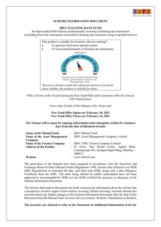 SCHEME INFORMATION DOCUMENT
IDFC FLOATING RATE FUND
An Open-ended Debt Scheme predominantly investing in floating rate instruments
(including fixed rate instruments converted to floating rate exposures using swaps/derivatives)
This product is suitable for investors who are seeking*:
 To generate short-term optimal returns
 To invest predominantly in floating rate instruments
*Investors should consult their financial advisers if in doubt
about whether the product is suitable for them.
Offer of Units at Rs.10 each during the New Fund Offer and Continuous offer for Units at
NAV based prices.
Face value of units of the Scheme is Rs. 10 per unit
New Fund Offer Opens on: February 10, 2021
New Fund Offer Closes on: February 16, 2021
The Scheme will re-open for ongoing subscription and redemption within five business
days from the date of allotment of units
Name of the Mutual Fund : IDFC Mutual Fund
Name of the Asset Management
Company
: IDFC Asset Management Company Limited
Name of the Trustee Company : IDFC AMC Trustee Company Limited
Address of the Entities : 6th
Floor, One World Centre, Jupiter Mills
Commpound, 841, Senapati Bapat Marg, Mumbai –
400013
Website : www.idfcmf.com
The particulars of the Scheme have been prepared in accordance with the Securities and
Exchange Board of India (Mutual Funds) Regulations 1996, (herein after referred to as SEBI
(MF) Regulations) as amended till date, and filed with SEBI, along with a Due Diligence
Certificate from the AMC. The units being offered for public subscription have not been
approved or recommended by SEBI nor has SEBI certified the accuracy or adequacy of the
Scheme Information Document.
The Scheme Information Document sets forth concisely the information about the scheme that
a prospective investor ought to know before investing. Before investing, investors should also
ascertain about any further changes to this Scheme Information Document after the date of this
Document from the Mutual Fund / Investor Service Centres / Website / Distributors or Brokers.
The investors are advised to refer to the Statement of Additional Information (SAI) for
 