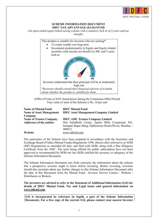1
SCHEME INFORMATION DOCUMENT
IDFC TAX ADVANTAGE (ELSS) FUND
(An open ended equity linked saving scheme with a statutory lock in of 3 years and tax
benefit)
This product is suitable for investors who are seeking*:
 To create wealth over long term
 Investment predominantly in Equity and Equity related
securities with income tax benefit u/s 80C and 3 years
lock-in
Investors understand that their principal will be at moderately
high risk
*Investors should consult their financial advisers if in doubt
about whether the product is suitable for them.
(Offer of Units at NAV based prices during the Continuous Offer Period)
Face value of units of the Scheme is Rs. 10 per unit
Name of Mutual Fund IDFC Mutual Fund
Name of Asset Management
Company
IDFC Asset Management Company Limited
Name of Trustee Company IDFC AMC Trustee Company Limited
Addresses of the entities One IndiaBulls Centre, Jupiter Mills Compound, 841,
Senapati Bapat Marg, Elphinstone Road (West), Mumbai –
400013
Website www.idfcmf.com
The particulars of the Scheme have been prepared in accordance with the Securities and
Exchange Board of India (Mutual Funds) Regulations 1996, (herein after referred to as SEBI
(MF) Regulations) as amended till date, and filed with SEBI, along with a Due Diligence
Certificate from the AMC. The units being offered for public subscription have not been
approved or recommended by SEBI nor has SEBI certified the accuracy or adequacy of the
Scheme Information Document.
The Scheme Information Document sets forth concisely the information about the scheme
that a prospective investor ought to know before investing. Before investing, investors
should also ascertain about any further changes to this Scheme Information Document after
the date of this Document from the Mutual Fund / Investor Service Centres / Website /
Distributors or Brokers.
The investors are advised to refer to the Statement of Additional Information (SAI) for
details of IDFC Mutual Fund, Tax and Legal issues and general information on
www.idfcmf.com.
SAI is incorporated by reference (is legally a part of the Scheme Information
Document). For a free copy of the current SAI, please contact your nearest Investor
 