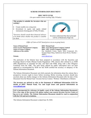 1
SCHEME INFORMATION DOCUMENT
IDFC NIFTY FUND
(An open ended scheme tracking Nifty 50 Index)
This product is suitable for investors who are
seeking*:
 Create wealth over a long term
 Investment in equity and equity related
instruments forming part of Nifty 50 index.
*Investors should consult their financial advisers
if in doubt about whether the product is suitable
for them.
Investors understand that their principal
will be at Moderately High risk
(Offer of Units at NAV based prices on an on-going basis)
Name of Mutual Fund IDFC Mutual Fund
Name of Asset Management Company IDFC Asset Management Company Limited
Name of Trustee Company IDFC AMC Trustee Company Limited
Addresses of the entities One IndiaBulls Centre, Jupiter Mills Compound, 841,
Senapati Bapat Marg, Elphinstone Road (West), Mumbai –
400013
Website www.idfcmf.com
The particulars of the Scheme have been prepared in accordance with the Securities and
Exchange Board of India (Mutual Funds) Regulations 1996, (herein after referred to as SEBI
(MF) Regulations) as amended till date, and filed with SEBI, along with a Due Diligence
Certificate from the AMC. The units being offered for public subscription have not been
approved or recommended by SEBI nor has SEBI certified the accuracy or adequacy of the
Scheme Information Document.
The Scheme Information Document sets forth concisely the information about the scheme that a
prospective investor ought to know before investing. Before investing, investors should also
ascertain about any further changes to this Scheme Information Document after the date of this
Document from the Mutual Fund / Investor Service Centres / Website / Distributors or Brokers.
The investors are advised to refer to the Statement of Additional Information (SAI) for
details of IDFC Mutual Fund, Tax and Legal issues and general information on
www.idfcmf.com.
SAI is incorporated by reference (is legally a part of the Scheme Information Document).
For a free copy of the current SAI, please contact your nearest Investor Service Centre or
log on to our website. The Scheme Information Document should be read in conjunction
with the SAI and not in isolation.
This Scheme Information Document is dated June 30, 2020.
 