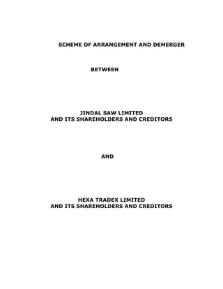 SCHEME OF ARRANGEMENT AND DEMERGER



           BETWEEN




         JINDAL SAW LIMITED
AND ITS SHAREHOLDERS AND CREDITORS




              AND




        HEXA TRADEX LIMITED
AND ITS SHAREHOLDERS AND CREDITORS
 
