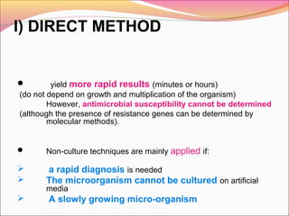 I) DIRECT METHOD


yield more rapid results (minutes or hours)
(do not depend on growth and multiplication of the organism)
However, antimicrobial susceptibility cannot be determined
(although the presence of resistance genes can be determined by
molecular methods).



Non-culture techniques are mainly applied if:




a rapid diagnosis is needed
The microorganism cannot be cultured on artificial
media



A slowly growing micro-organism

 