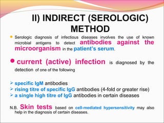 II) INDIRECT (SEROLOGIC)
METHOD
 Serologic diagnosis of infectious diseases involves the use of known

microbial

antigens

to

microorganism

detect antibodies
in the patient’s serum.

current (active) infection

against the

is diagnosed by the

detection of one of the following

 specific IgM antibodies
 rising titre of specific IgG antibodies (4-fold or greater rise)
 a single high titre of IgG antibodies in certain diseases

Skin tests

N.B.
based on cell-mediated hypersensitivity may also
help in the diagnosis of certain diseases.

 