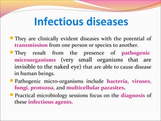 Infectious diseases
They are clinically evident diseases with the potential of

transmission from one person or species to another.
They result from the presence of pathogenic
microorganisms (very small organisms that are
invisible to the naked eye) that are able to cause disease
in human beings.
Pathogenic micro-organisms include bacteria, viruses,
fungi, protozoa, and multicellular parasites.
Practical microbiology sessions focus on the diagnosis of
these infectious agents.

 