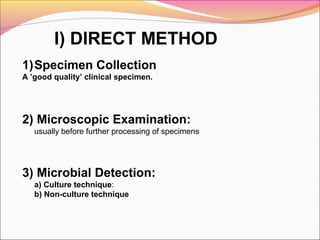 I) DIRECT METHOD
1)Specimen Collection
A ’good quality’ clinical specimen.

2) Microscopic Examination:
usually before further processing of specimens

3) Microbial Detection:
a) Culture technique:
b) Non-culture technique

 