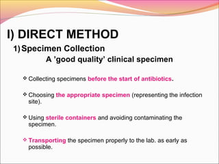 I) DIRECT METHOD
1) Specimen Collection
A ’good quality’ clinical specimen
 Collecting specimens before the start of antibiotics.
 Choosing the appropriate specimen (representing the infection

site).

 Using sterile containers and avoiding contaminating the

specimen.

 Transporting the specimen properly to the lab. as early as

possible.

 