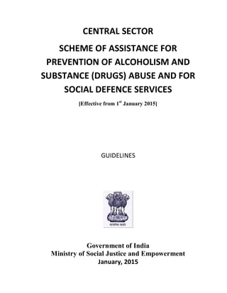 CENTRAL SECTOR
SCHEME OF ASSISTANCE FOR
PREVENTION OF ALCOHOLISM AND
SUBSTANCE (DRUGS) ABUSE AND FOR
SOCIAL DEFENCE SERVICES
[Effective from 1st
January 2015]
GUIDELINES
Government of India
Ministry of Social Justice and Empowerment
January, 2015
 