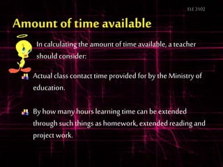 ELE3102
In calculatingthe amount of timeavailable, a teacher
should consider:
Actual class contacttime provided for by the Ministry of
education.
By how many hours learningtime can be extended
through such thingsas homework, extended reading and
project work.
 