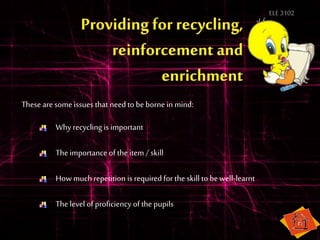 ELE3102
Why recycling is important
Theimportance of the item / skill
Howmuch repetition is required for the skill to bewell-learnt
Thelevel of proficiency of the pupils
These are someissues that need to beborne in mind:
 