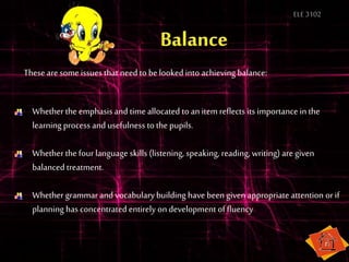 ELE3102
These aresome issues that need to belooked into achieving balance:
Whether the emphasis and time allocated to an item reflects its importance in the
learning process and usefulness to the pupils.
Whether the fourlanguage skills (listening, speaking, reading, writing) aregiven
balanced treatment.
Whether grammarand vocabulary building have beengiven appropriate attention orif
planning has concentrated entirely on development of fluency
 