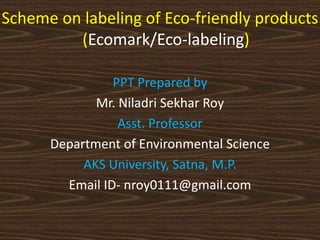 Scheme on labeling of Eco-friendly products
(Ecomark/Eco-labeling)
PPT Prepared by
Mr. Niladri Sekhar Roy
Asst. Professor
Department of Environmental Science
AKS University, Satna, M.P.
Email ID- nroy0111@gmail.com
 