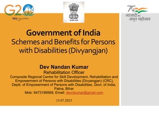 Government of India
SchemesandBenefitsforPersons
withDisabilities(Divyangjan)
Dev Nandan Kumar
Rehabilitation Officer
Composite Regional Centre for Skill Development, Rehabilitation and
Empowerment of Persons with Disabilities (Divyangjan) (CRC),
Deptt. of Empowerment of Persons with Disabilities, Govt. of India,
Patna, Bihar
Mob: 9473199569, Email: devnkumar@gmail.com
15.07.2023
 