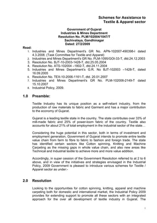 Schemes for Assistance to
                                                           Textile & Apparel sector

                                Government of Gujarat
                            Industries & Mines Department
                           Resolution No. PLM/102004/1047/T
                              Sachivalaya, Gandhinagar
                               Dated: 27/2/2009
Read:
  1. Industries and Mines Department's GR No. APN-102007-490398-I dated
        4.3.2008. (Task Committee for Textile and Apparel)
  2.    Industries and Mines Department's GR No. PLM-1095/GOI-33-T, dtd.24.12.2003
  3.    Resolution No. BJT-10-2003-1428-T, dtd.25.05.2004
  4.    Resolution No. ATS-102004 –1802-T, dtd.24.11.2004
  5.    Industries and Mines Department’s G.R. No BJT-102003 –1428-T, dated
        16.09.2005
  6.    Resolution No. TEX-10-2006-1161-T, dtd. 20.01.2007
  7.    Industries and Mines Department's GR No. PLM-102006-2149-T dated
        15.10.2007
  8.    Industrial Policy, 2009.

1.0     Preamble:
        Textile Industry has its unique position as a self-reliant industry, from the
        production of raw materials to fabric and Garment and has a major contribution
        to the economy of Gujarat.

        Gujarat is a leading textile state in the country. The state contributes over 33% of
        mill-made fabric and 25% of power-loom fabric of the country. Textile also
        accounts for about 21% of total employment in the industrial sector of the state…

        Considering the huge potential in this sector, both in terms of investment and
        employment generation, Government of Gujarat intends to promote entire textile
        value chain from farm to fibre to fabric to fashion and foreign trade. The state
        has identified certain sectors like Cotton spinning, Knitting and Machine
        Carpeting as the missing gaps in whole value chain, and also new areas like
        Technical and Industrial textile to achieve more and more value addition.

        Accordingly, in super cession of the Government Resolution referred to at 2 to 6
        above, and in view of the initiatives and strategies envisaged in the Industrial
        Policy, 2009 Government is pleased to introduce various schemes for Textile /
        Apparel sector as under:-


2.0     Resolution

        Looking to the opportunities for cotton spinning, knitting, apparel and machine
        carpeting both for domestic and international market, the Industrial Policy 2009
        provides for extending support to promote all these sectors with an integrated
        approach for the over all development of textile industry in Gujarat. The

                                                                                           1
 