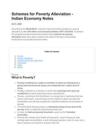 Schemes for Poverty Alleviation -
Indian Economy Notes
Oct 4, 2022
According to the World Bank, India has made tremendous progress in poverty
alleviation by lifting 90 million out of poverty between 2011 and 2015. To achieve
this progress the government had enacted many schemes for poverty
alleviation which were able to address the needs of the poor and generate
employment and provide food and shelter.
.
Table of Contents
1. Poverty
2. Poverty Alleviation
3. Schemes for Poverty Alleviation
4. Conclusion
5. FAQs
6. MCQs
Poverty
What is Poverty?
 Poverty is defined as a state or condition in which an individual or a
group lacks the financial means and necessities for a basic level of
living.
 Poverty is defined as a situation in which one's earnings from work are
insufficient to meet fundamental human requirements.
 Poverty, according to the World Bank, is a severe lack of well-being that has
various dimensions. Low earnings and the inability to obtain the essential
commodities and services required for a dignified existence are examples of
poverty.
 The World Bank defined poverty as individuals living on less than $1.90
per day which is called the International poverty line.
 In India, the National poverty threshold is given by the Tendulkar
Committee.
 Poverty also includes poor health and education, a lack of access to safe
drinking water and sanitation, a lack of physical security, a lack of voice, and a
lack of capacity and chance to improve one's life.
 