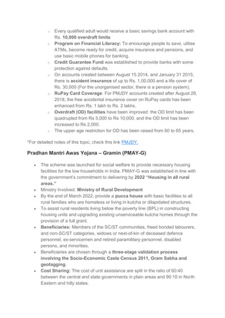 o Every qualified adult would receive a basic savings bank account with
Rs. 10,000 overdraft limits
o Program on Financial Literacy: To encourage people to save, utilise
ATMs, become ready for credit, acquire insurance and pensions, and
use basic mobile phones for banking.
o Credit Guarantee Fund was established to provide banks with some
protection against defaults.
o On accounts created between August 15 2014, and January 31 2015,
there is accident insurance of up to Rs. 1,00,000 and a life cover of
Rs. 30,000 (For the unorganised sector, there is a pension system).
o RuPay Card Coverage: For PMJDY accounts created after August 28,
2018, the free accidental insurance cover on RuPay cards has been
enhanced from Rs. 1 lakh to Rs. 2 lakhs.
o Overdraft (OD) facilities have been improved: the OD limit has been
quadrupled from Rs 5,000 to Rs 10,000, and the OD limit has been
increased to Rs 2,000.
o The upper age restriction for OD has been raised from 60 to 65 years.
*For detailed notes of this topic, check this link PMJDY.
Pradhan Mantri Awas Yojana – Gramin (PMAY-G)
 The scheme was launched for social welfare to provide necessary housing
facilities for the low households in India. PMAY-G was established in line with
the government’s commitment to delivering by 2022 “Housing in all rural
areas.”
 Ministry Involved: Ministry of Rural Development
 By the end of March 2022, provide a pucca house with basic facilities to all
rural families who are homeless or living in kutcha or dilapidated structures.
 To assist rural residents living below the poverty line (BPL) in constructing
housing units and upgrading existing unserviceable kutcha homes through the
provision of a full grant.
 Beneficiaries: Members of the SC/ST communities, freed bonded labourers,
and non-SC/ST categories, widows or next-of-kin of deceased defence
personnel, ex-servicemen and retired paramilitary personnel, disabled
persons, and minorities.
 Beneficiaries are chosen through a three-stage validation process
involving the Socio-Economic Caste Census 2011, Gram Sabha and
geotagging.
 Cost Sharing: The cost of unit assistance are split in the ratio of 60:40
between the central and state governments in plain areas and 90:10 in North
Eastern and hilly states.
 