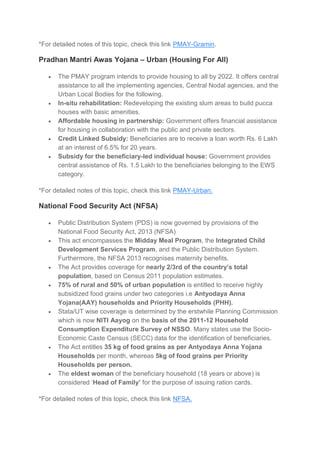 *For detailed notes of this topic, check this link PMAY-Gramin.
Pradhan Mantri Awas Yojana – Urban (Housing For All)
 The PMAY program intends to provide housing to all by 2022. It offers central
assistance to all the implementing agencies, Central Nodal agencies, and the
Urban Local Bodies for the following.
 In-situ rehabilitation: Redeveloping the existing slum areas to build pucca
houses with basic amenities.
 Affordable housing in partnership: Government offers financial assistance
for housing in collaboration with the public and private sectors.
 Credit Linked Subsidy: Beneficiaries are to receive a loan worth Rs. 6 Lakh
at an interest of 6.5% for 20 years.
 Subsidy for the beneficiary-led individual house: Government provides
central assistance of Rs. 1.5 Lakh to the beneficiaries belonging to the EWS
category.
*For detailed notes of this topic, check this link PMAY-Urban.
National Food Security Act (NFSA)
 Public Distribution System (PDS) is now governed by provisions of the
National Food Security Act, 2013 (NFSA)
 This act encompasses the Midday Meal Program, the Integrated Child
Development Services Program, and the Public Distribution System.
Furthermore, the NFSA 2013 recognises maternity benefits.
 The Act provides coverage for nearly 2/3rd of the country’s total
population, based on Census 2011 population estimates.
 75% of rural and 50% of urban population is entitled to receive highly
subsidized food grains under two categories i.e Antyodaya Anna
Yojana(AAY) households and Priority Households (PHH).
 Stata/UT wise coverage is determined by the erstwhile Planning Commission
which is now NITI Aayog on the basis of the 2011-12 Household
Consumption Expenditure Survey of NSSO. Many states use the Socio-
Economic Caste Census (SECC) data for the identification of beneficiaries.
 The Act entitles 35 kg of food grains as per Antyodaya Anna Yojana
Households per month, whereas 5kg of food grains per Priority
Households per person.
 The eldest woman of the beneficiary household (18 years or above) is
considered ‘Head of Family’ for the purpose of issuing ration cards.
*For detailed notes of this topic, check this link NFSA.
 