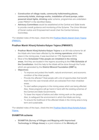  Construction of village roads, community halls/meeting places,
community toilets, drainage works, installation of hand pumps, solar-
powered street lights, drinking water scheme, programmes are undertaken
under PMAGY in the identified States.
 Advisory Committees would be established at the Central and State levels
to provide overall guidance and monitoring of the Scheme. The Union Minister
of Social Justice and Empowerment would chair the Central Advisory
Committee.
*For detailed notes of this topic, check this link Pradhan Mantri Adarsh Gram Yojana
(PMAGY).
Pradhan Mantri Khanij Kshetra Kalyan Yojana (PMKKKY)
 Pradhan Mantri Khaij Kshetra Kalyan Yojana is an All India scheme for all
the tribals who have been affected by the mining operations which take
place in the mining area. It was launched on 17th September 2015.
 Most of the Scheduled Tribe people are inhabited in the mining
areas. And they are located in the regions according to the Fifth Schedule of
the Constitution. And this help to the tribals will be done through the Funds
which are generated by the District Mineral Foundation (DMF’s).
 Objectives:
o To improve and protect the health, natural environment, and economic
condition of the tribal people.
o Provide the affected Tribal people with a lot of opportunities that benefit
them from the vast minerals which are extracted from their inhabited
areas.
o To start welfare programs in the mining areas which are being affected.
Also, these programs will go hand in hand with the existing schemes of
the Central and State Governments.
o To lower the impact of before and after mining work on the people.
Also, to safeguard the environment in which the tribals are living.
o To ensure the livelihood of the affected tribals in the mining area is long
term and sustainable.
*For detailed notes of this topic, check this link Pradhan Mantri Khaij Kshetra Kalyan
Yojana.
SVAMITVA scheme
 SVAMITVA (Survey of Villages and Mapping with Improvised
Technology in Village Areas) is a joint initiative of the Ministry of
 