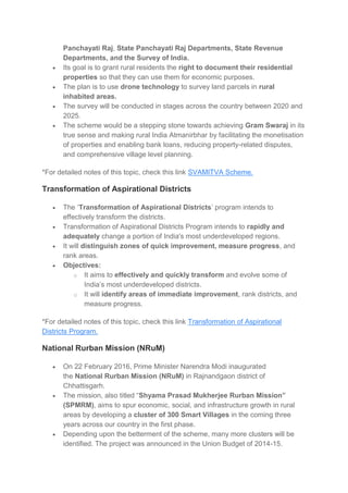 Panchayati Raj, State Panchayati Raj Departments, State Revenue
Departments, and the Survey of India.
 Its goal is to grant rural residents the right to document their residential
properties so that they can use them for economic purposes.
 The plan is to use drone technology to survey land parcels in rural
inhabited areas.
 The survey will be conducted in stages across the country between 2020 and
2025.
 The scheme would be a stepping stone towards achieving Gram Swaraj in its
true sense and making rural India Atmanirbhar by facilitating the monetisation
of properties and enabling bank loans, reducing property-related disputes,
and comprehensive village level planning.
*For detailed notes of this topic, check this link SVAMITVA Scheme.
Transformation of Aspirational Districts
 The ‘Transformation of Aspirational Districts’ program intends to
effectively transform the districts.
 Transformation of Aspirational Districts Program intends to rapidly and
adequately change a portion of India's most underdeveloped regions.
 It will distinguish zones of quick improvement, measure progress, and
rank areas.
 Objectives:
o It aims to effectively and quickly transform and evolve some of
India’s most underdeveloped districts.
o It will identify areas of immediate improvement, rank districts, and
measure progress.
*For detailed notes of this topic, check this link Transformation of Aspirational
Districts Program.
National Rurban Mission (NRuM)
 On 22 February 2016, Prime Minister Narendra Modi inaugurated
the National Rurban Mission (NRuM) in Rajnandgaon district of
Chhattisgarh.
 The mission, also titled “Shyama Prasad Mukherjee Rurban Mission”
(SPMRM), aims to spur economic, social, and infrastructure growth in rural
areas by developing a cluster of 300 Smart Villages in the coming three
years across our country in the first phase.
 Depending upon the betterment of the scheme, many more clusters will be
identified. The project was announced in the Union Budget of 2014-15.
 