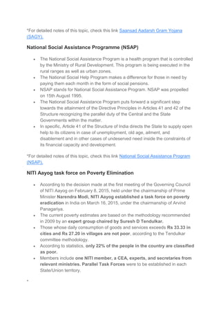 *For detailed notes of this topic, check this link Saansad Aadarsh Gram Yojana
(SAGY).
National Social Assistance Programme (NSAP)
 The National Social Assistance Program is a health program that is controlled
by the Ministry of Rural Development. This program is being executed in the
rural ranges as well as urban zones.
 The National Social Help Program makes a difference for those in need by
paying them each month in the form of social pensions.
 NSAP stands for National Social Assistance Program. NSAP was propelled
on 15th August 1995.
 The National Social Assistance Program puts forward a significant step
towards the attainment of the Directive Principles in Articles 41 and 42 of the
Structure recognizing the parallel duty of the Central and the State
Governments within the matter.
 In specific, Article 41 of the Structure of India directs the State to supply open
help to its citizens in case of unemployment, old age, ailment, and
disablement and in other cases of undeserved need inside the constraints of
its financial capacity and development.
*For detailed notes of this topic, check this link National Social Assistance Program
(NSAP).
NITI Aayog task force on Poverty Elimination
 According to the decision made at the first meeting of the Governing Council
of NITI Aayog on February 8, 2015, held under the chairmanship of Prime
Minister Narendra Modi, NITI Aayog established a task force on poverty
eradication in India on March 16, 2015, under the chairmanship of Arvind
Panagariya.
 The current poverty estimates are based on the methodology recommended
in 2009 by an expert group chaired by Suresh D Tendulkar.
 Those whose daily consumption of goods and services exceeds Rs 33.33 in
cities and Rs 27.20 in villages are not poor, according to the Tendulkar
committee methodology.
 According to statistics, only 22% of the people in the country are classified
as poor.
 Members include one NITI member, a CEA, experts, and secretaries from
relevant ministries. Parallel Task Forces were to be established in each
State/Union territory.
*
 