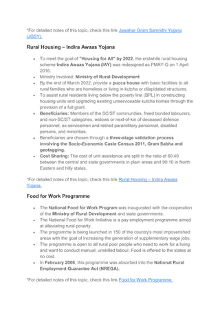 *For detailed notes of this topic, check this link Jawahar Gram Samridhi Yojana
(JGSY).
Rural Housing – Indira Awaas Yojana
 To meet the goal of "Housing for All" by 2022, the erstwhile rural housing
scheme Indira Awaas Yojana (IAY) was redesigned as PMAY-G on 1 April
2016.
 Ministry Involved: Ministry of Rural Development
 By the end of March 2022, provide a pucca house with basic facilities to all
rural families who are homeless or living in kutcha or dilapidated structures.
 To assist rural residents living below the poverty line (BPL) in constructing
housing units and upgrading existing unserviceable kutcha homes through the
provision of a full grant.
 Beneficiaries: Members of the SC/ST communities, freed bonded labourers,
and non-SC/ST categories, widows or next-of-kin of deceased defence
personnel, ex-servicemen and retired paramilitary personnel, disabled
persons, and minorities.
 Beneficiaries are chosen through a three-stage validation process
involving the Socio-Economic Caste Census 2011, Gram Sabha and
geotagging.
 Cost Sharing: The cost of unit assistance are split in the ratio of 60:40
between the central and state governments in plain areas and 90:10 in North
Eastern and hilly states.
*For detailed notes of this topic, check this link Rural Housing – Indira Awaas
Yojana.
Food for Work Programme
 The National Food for Work Program was inaugurated with the cooperation
of the Ministry of Rural Development and state governments.
 The National Food for Work Initiative is a pay employment programme aimed
at alleviating rural poverty.
 The programme is being launched in 150 of the country's most impoverished
areas with the goal of increasing the generation of supplementary wage jobs.
 The programme is open to all rural poor people who need to work for a living
and want to conduct manual, unskilled labour. Food is offered to the states at
no cost.
 In February 2006, this programme was absorbed into the National Rural
Employment Guarantee Act (NREGA).
*For detailed notes of this topic, check this link Food for Work Programme.
 