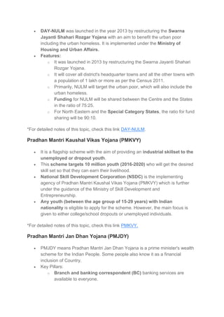  DAY-NULM was launched in the year 2013 by restructuring the Swarna
Jayanti Shahari Rozgar Yojana with an aim to benefit the urban poor
including the urban homeless. It is implemented under the Ministry of
Housing and Urban Affairs.
 Features:
o It was launched in 2013 by restructuring the Swarna Jayanti Shahari
Rozgar Yojana.
o It will cover all district's headquarter towns and all the other towns with
a population of 1 lakh or more as per the Census 2011.
o Primarily, NULM will target the urban poor, which will also include the
urban homeless.
o Funding for NULM will be shared between the Centre and the States
in the ratio of 75:25.
o For North Eastern and the Special Category States, the ratio for fund
sharing will be 90:10.
*For detailed notes of this topic, check this link DAY-NULM.
Pradhan Mantri Kaushal Vikas Yojana (PMKVY)
 It is a flagship scheme with the aim of providing an industrial skillset to the
unemployed or dropout youth.
 This scheme targets 10 million youth (2016-2020) who will get the desired
skill set so that they can earn their livelihood.
 National Skill Development Corporation (NSDC) is the implementing
agency of Pradhan Mantri Kaushal Vikas Yojana (PMKVY) which is further
under the guidance of the Ministry of Skill Development and
Entrepreneurship.
 Any youth (between the age group of 15-29 years) with Indian
nationality is eligible to apply for the scheme. However, the main focus is
given to either college/school dropouts or unemployed individuals.
*For detailed notes of this topic, check this link PMKVY.
Pradhan Mantri Jan Dhan Yojana (PMJDY)
 PMJDY means Pradhan Mantri Jan Dhan Yojana is a prime minister's wealth
scheme for the Indian People. Some people also know it as a financial
inclusion of Country.
 Key Pillars:
o Branch and banking correspondent (BC) banking services are
available to everyone.
 