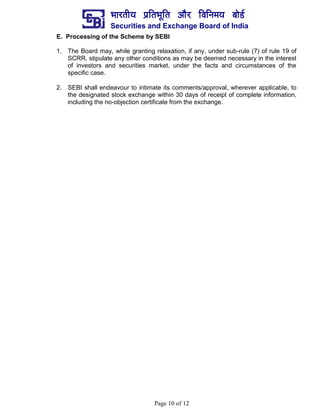 ¼ããÀ¦ããè¾ã ¹ãÆãä¦ã¼ãîãä¦ã ‚ããõÀ ãäÌããä¶ã½ã¾ã ºããñ¡Ã
Securities and Exchange Board of India
Page 10 of 12
E. Processing of the Scheme by SEBI
1. The Board may, while granting relaxation, if any, under sub-rule (7) of rule 19 of
SCRR, stipulate any other conditions as may be deemed necessary in the interest
of investors and securities market, under the facts and circumstances of the
specific case.
2. SEBI shall endeavour to intimate its comments/approval, wherever applicable, to
the designated stock exchange within 30 days of receipt of complete information,
including the no-objection certificate from the exchange.
 