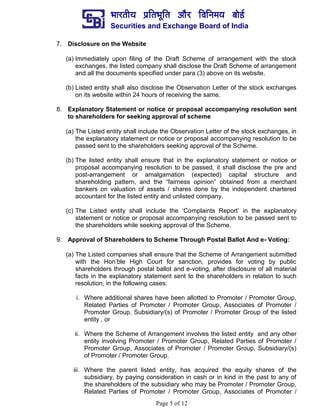 ¼ããÀ¦ããè¾ã ¹ãÆãä¦ã¼ãîãä¦ã ‚ããõÀ ãäÌããä¶ã½ã¾ã ºããñ¡Ã
Securities and Exchange Board of India
Page 5 of 12
7. Disclosure on the Website
(a) Immediately upon filing of the Draft Scheme of arrangement with the stock
exchanges, the listed company shall disclose the Draft Scheme of arrangement
and all the documents specified under para (3) above on its website.
(b) Listed entity shall also disclose the Observation Letter of the stock exchanges
on its website within 24 hours of receiving the same.
8. Explanatory Statement or notice or proposal accompanying resolution sent
to shareholders for seeking approval of scheme
(a) The Listed entity shall include the Observation Letter of the stock exchanges, in
the explanatory statement or notice or proposal accompanying resolution to be
passed sent to the shareholders seeking approval of the Scheme.
(b) The listed entity shall ensure that in the explanatory statement or notice or
proposal accompanying resolution to be passed, it shall disclose the pre and
post-arrangement or amalgamation (expected) capital structure and
shareholding pattern, and the “fairness opinion” obtained from a merchant
bankers on valuation of assets / shares done by the independent chartered
accountant for the listed entity and unlisted company.
(c) The Listed entity shall include the ‘Complaints Report’ in the explanatory
statement or notice or proposal accompanying resolution to be passed sent to
the shareholders while seeking approval of the Scheme.
9. Approval of Shareholders to Scheme Through Postal Ballot And e- Voting:
(a) The Listed companies shall ensure that the Scheme of Arrangement submitted
with the Hon’ble High Court for sanction, provides for voting by public
shareholders through postal ballot and e-voting, after disclosure of all material
facts in the explanatory statement sent to the shareholders in relation to such
resolution, in the following cases:
i. Where additional shares have been allotted to Promoter / Promoter Group,
Related Parties of Promoter / Promoter Group, Associates of Promoter /
Promoter Group, Subsidiary/(s) of Promoter / Promoter Group of the listed
entity , or
ii. Where the Scheme of Arrangement involves the listed entity and any other
entity involving Promoter / Promoter Group, Related Parties of Promoter /
Promoter Group, Associates of Promoter / Promoter Group, Subsidiary/(s)
of Promoter / Promoter Group.
iii. Where the parent listed entity, has acquired the equity shares of the
subsidiary, by paying consideration in cash or in kind in the past to any of
the shareholders of the subsidiary who may be Promoter / Promoter Group,
Related Parties of Promoter / Promoter Group, Associates of Promoter /
 