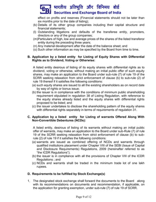 ¼ããÀ¦ããè¾ã ¹ãÆãä¦ã¼ãîãä¦ã ‚ããõÀ ãäÌããä¶ã½ã¾ã ºããñ¡Ã
Securities and Exchange Board of India
Page 9 of 12
effect on profits and reserves (Financial statements should not be later than
six months prior to the date of listing);
(k) Details of its other group companies including their capital structure and
financial statements;
(l) Outstanding litigations and defaults of the transferee entity, promoters,
directors or any of the group companies;
(m)Particulars of high, low and average prices of the shares of the listed transferor
entity during the preceding three years;
(n) Any material development after the date of the balance sheet; and
(o) Such other information as may be specified by the Board from time to time.
B. Application by a listed entity for Listing of Equity Shares with Differential
Rights as to Dividend, Voting or Otherwise:
A listed entity desirous of listing of its equity shares with differential rights as to
dividend, voting or otherwise, without making an initial public offer of such equity
shares, may make an application to the Board under sub-rule (7) of rule 19 of the
SCRR seeking relaxation from strict enforcement of clause (b) to sub-rule (2) of
rule 19 thereof if it satisfies the following conditions:
(a) such equity shares are issued to all the existing shareholders as on record date
by way of rights or bonus issue;
(b) the issuer is in compliance with the conditions of minimum public shareholding
requirement stipulated in regulation 38 of Listing Regulation, with reference to
the equity shares already listed and the equity shares with differential rights
proposed to be listed; and
(c) the issuer undertakes to disclose the shareholding pattern of the equity shares
with differential rights separately in terms of requirements of regulation 31.
C. Application by a listed entity for Listing of warrants Offered Along With
Non-Convertible Debentures (NCDs):
A listed entity, desirous of listing of its warrants without making an initial public
offer of warrants, may make an application to the Board under sub-Rule (7) of rule
19 of the SCRR seeking relaxation from strict enforcement of clause (b) to sub-
rule (2) of rule 19 if it satisfies the following conditions:
(a) warrants are issued as combined offering of NCDs and warrants through
qualified institutions placement under Chapter VIII of the SEBI (Issue of Capital
and Disclosure Requirements) Regulations, 2009 (hereinafter referred to as
“the ICDR Regulations”);
(b) the issuer is in compliance with all the provisions of Chapter VIII of the ICDR
Regulations ; and
(c) NCDs and warrants shall be traded in the minimum trade lot of one lakh
rupees.
D. Requirements to be fulfilled by Stock Exchange(s)
1. The designated stock exchange shall forward the documents to the Board along
with its recommendations on documents and recommendation, if applicable, on
the application for granting exemption, under sub-rule (7) of rule 19 of SCRR.
 