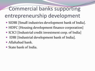 Commercial banks supporting
entrepreneurship development
 SIDBI [Small industries development bank of India].
 HDFC [Housing development finance corporation]
 ICICI [Industrial credit investment corp. of India]
 IDBI [Industrial development bank of India].
 Allahabad bank.
 State bank of India.
 