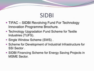 SIDBI
TIFAC – SIDBI Revolving Fund For Technology
Innovation Programme Brochure.
Technology Upgradation Fund Scheme for Textile
Industries (TUFS).
Single Window Scheme (SWS) .
Scheme for Development of Industrial Infrastructure for
SSI Sector .
SIDBI Financing Scheme for Energy Saving Projects in
MSME Sector.