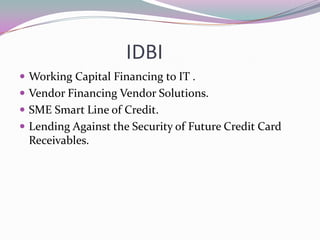 IDBI
Working Capital Financing to IT .
Vendor Financing Vendor Solutions.
SME Smart Line of Credit.
Lending Against the Security of Future Credit Card
Receivables.