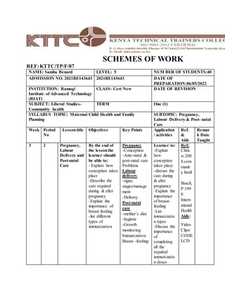 SCHEMES OF WORK
REF:KTTC/TP/F/07
NAME: Samba Benard LEVEL: 5 NUM BER OF STUDENTS:40
ADMISSION NO. 2021BE143643 2021BE143643 DATE OF
PREPARATION:06/05/2022
INSTITUTION: Ramogi
Institute of Advanced Technology
(RIAT)
CLASS: Cert New DATE OF REVISION
SUBJECT: Liberal Studies-
Community health
TERM One (1)
SYLLABUS TOPIC: Maternal Child Health and Family
Planning
SUBTOPIC: Pregnancy,
Labour Delivery & Post- natal
Care
Week Period
No
Lessontitle Objectives Key Points Application
/ activities
Ref.
&
Aids
Remar
k Date
Taught
3 2 Pregnancy,
Labour
Delivery and
Post-natal
Care
By the end of
the lessonthe
learner should
be able to:
- Explain how
conception takes
place
-Describe the
care required
during & after
pregnancy
-Explain the
importance of
breast feeding
-list different
types of
immunization
Pregnancy
-Conception
-Ante-natal &
post-natal care
Problems
Labour
delivery
-signs,
stages/manage
ment
-Delivery
Post-natal
care
-mother’s diet
-hygiene
-Growth
monitoring
Immunization
Breast -feeding
Learner to:
-Explain
how
conception
takes place
-discuss the
care during
& after
pregnancy
-Explain the
importance
of breast-
feeding
-List
immunizatio
n types
-Discuss the
importance
of
completing
all the
required
immunizatio
n doses
Ref:
Chris
w.200
8,com
munit
y healt
Basch,
P.199
0
Intern
ational
Health
Aids:
Video
Clips/
CODE
LCD
 