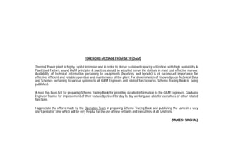 FOREWORD MESSAGE FROM SR VP(O&M)
Thermal Power plant is highly capital intensive and in order to derive sustained capacity utilization, with high availability &
Plant Load Factors, sound O&M principles & practices should be adopted to run the stations in most cost effective manner.
Availability of technical information pertaining to equipments (locations and layouts) is of paramount importance for
effective, efficient and reliable operation and maintenance of the plant. For dissemination of Knowledge on Technical Data
and Schemes pertaining to various systems to all O&M Engineers and related functionaries, Scheme Tracing Book is being
published.
A need has been felt for preparing Scheme Tracing Book for providing detailed information to the O&M Engineers, Graduate
Engineer Trainee for improvement of their knowledge level for day to day working and also for executives of other related
functions.
I appreciate the efforts made by the Operation Team in preparing Scheme Tracing Book and publishing the same in a very
short period of time which will be very helpful for the use of new entrants and executives of all functions.
(MUKESH SINGHAL)
 