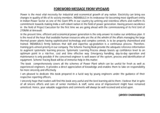 Power is the most vital necessity for industrial and economical growth of any nation. Electricity can bring sea
changes in quality of life of its society members. INDIABULLS in its endeavour for becoming most significant entity
in Indian Power Sector as one of the Giant IPPs in our country by untiring and relentless efforts and reaffirm its
commitment towards making India a self-reliant nation in the field of power generation. Having proven excellence
in the field of Project Execution for the first time we are going ahead with the commissioning of its First Unit of
270MW at Amravati.
In the present time, efficient and economical power generation is the only answer to realise our ambitious plan. It
is the need of the hour that available human resources who are the at the whelm of the affairs managing the large
thermal power plants having sophisticated technology and complex controls, is to be properly channelised and
trained. INDIABULLS firmly believes that skill and expertise up-gradation is a continuous process. Therefore,
training gets utmost priority in our company. The Scheme Tracing Book provide the adequate reference information
to augment systematic learning process. Systematic Learning Process always boosts up confidence level to an
optimum point in a risk-free, cost and time effective way. Emergency handling, day-to-day operation and
maintenance is only possible if the concerned engineer is well aware of the system, process and identification of
equipment. Scheme Tracing Book will be of immense help in this matter.
The book comprehensively covers all the schemes of Power Plant which can be useful for fresh as well as
experienced engineers. It provides a direct appreciation of knowledge and enables them to take on responsibility
far more sincerely and effectively.
I am pleased to dedicate this book prepared in a lucid way by young engineers under the guidance of their
respective reporting officers.
I sincerely hope that readers will find this book very useful and the best learning aid to them. I believe that in spite
of all sincere efforts and care of senior members & staff, some area of improvement might have remained
unnoticed. Hence, your valuable suggestions and comments will always be well received and acted upon.
(JAYDEV CHAKRABARTI)
FOREWORD MESSAGE FROM VP(O&M)
 