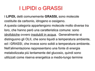 I LIPIDI o GRASSI
I LIPIDI, detti comunemente GRASSI, sono molecole
costituite da carbonio, idrogeno e ossigeno.
A questa categoria appartengono molecole molto diverse tra
loro, che hanno però una caratteristica comune: sono
idrofobiche ovvero insolubili in acqua. Generalmente si
distinguono gli OLII, che sono liquidi a temperatura ambiente,
ed i GRASSI, che invece sono solidi a temperatura ambiente.
Nell’alimentazione rappresentano una fonte di energia
metabolizzata più lentamente del glucosio, quindi sono
utilizzati come riserva energetica a medio-lungo termine
 