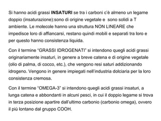 Si hanno acidi grassi INSATURI se tra i carboni c’è almeno un legame
doppio (insaturazione):sono di origine vegetale e sono solidi a T
ambiente. Le molecole hanno una struttura NON LINEARE che
impedisce loro di affiancarsi, restano quindi mobili e separati tra loro e
per questo hanno consistenza liquida.

Con il termine “GRASSI IDROGENATI” si intendono quegli acidi grassi
originariamente insaturi, in genere a breve catena e di origine vegetale
(olio di palma, di cocco, etc.), che vengono resi saturi addizionando
idrogeno. Vengono in genere impiegati nell’industria dolciaria per la loro
consistenza cremosa.

Con il termine “OMEGA-3” si intendono quegli acidi grassi insaturi, a
lunga catena e abbondanti in alcuni pesci, in cui il doppio legame si trova
in terza posizione apartire dall’ultimo carbonio (carbonio omega), ovvero
il più lontano dal gruppo COOH.
 