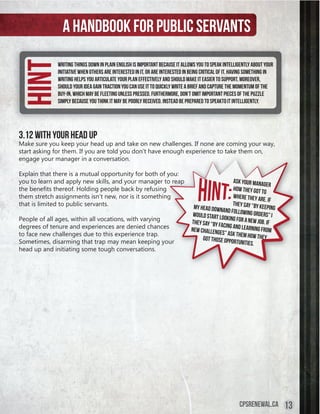 A handbook for public servants
Hint         Writing things down in plain English is important because it allows you to speak intelligently about your
             initiative when others are interested in it, or are interested in being critical of it. Having something in
             writing helps you articulate your plan effectively and should make it easier to support. Moreover,
             should your idea gain traction you can use it to quickly write a brief and capture the momentum of the
             buy-in, which may be fleeting unless pressed. Furthermore, don’t omit important pieces of the puzzle
             simply because you think it may be poorly received. Instead be prepared to speakto it intelligently.




3.12 With Your Head Up
Make sure you keep your head up and take on new challenges. If none are coming your way,
start asking for them. If you are told you don’t have enough experience to take them on,
engage your manager in a conversation.

Explain that there is a mutual opportunity for both of you:
you to learn and apply new skills, and your manager to reap                                        Ask your mana
                                                                                                                   ger
the	benefits	thereof.	Holding	people	back	by	refusing	                                             how they got to
them stretch assignments isn’t new, nor is it something                                            where they ar
                                                                                                                   e. If
that is limited to public servants.                                             my head downa
                                                                                                   they say “by k
                                                                                                                  eeping
                                                                                               nd following o
                                                                                would start lo                rder
People of all ages, within all vocations, with varying                                         oking for a new s” I
                                                                               they say “by fa                 job. If
degrees of tenure and experiences are denied chances                                          cing and learn
                                                                               new challenges                ing from
to face new challenges due to this experience trap.                                            ” ask them how
                                                                                    got those oppo             they
Sometimes, disarming that trap may mean keeping your                                               rtunities.
head up and initiating some tough conversations.




                                                                                                       cpsrenewal.ca       13
 