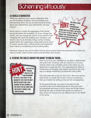 Scheming Virtuously
     4.9 Build a Narrative
     While you celebrate your success remember that
     you are building narratives. You are building your
     own personal story, but you are also building stories                                  For a while th
                                                                                                            ere
     about your department, your directorate, and your                                      may be a
     division.                                                                              disconnection
                                                                                            between the n
                                                                       stories and th                       ew
     Work culture is simply the aggregate of the stories                               e old ones. That
                                                                       nect is likely to                 discon-
     being told within the workplace. So if you change the                               create tension
                                                                      harness that te                    . Try to
     stories, you can change the culture. If you want to start                          nsion in way th
                                                                      supports the n                    at
     changing the culture by building new narratives, you                             ew stories wh
                                                                           historicizing th          ile
     need to start to do dramatic things worthy of being                                     e old ones.
     spread within the organization organically and by word
     of	mouth.	Stories	told	in	official	emails	and	statements
     aren’t nearly as compelling as those told by peers.

     Moreover, keep an eye out for others who do story-worthy things that represent the culture you
     want to create. Listen to their stories and tell others their stories.


     4.10 Bend The Rules (When You Want To Break Them) …
                                             Even if you trust your intelligence, are able to differentiate
                                             the sense from nonsense, and can scheme in a virtuous
                                             manner, there may inevitably come a time when you are



        Hint
                                             faced with a tough decision. The organizational culture is
                              You
                              You’d better   hierarchical, and largely rules-based. Sometimes the only
                                produce
                                pr           way to change something is to bend the rules a little.
                            results if you
                            re
                             esult
                              o bending
                        plan on b            This may seem like a cop out, but it isn’t. We can’t tell you
         the rules. Even then it is no
              rules       then,              what to do, or exactly how to do it, but we can tell you
         guarantee that even the most        that you’d better be willing to live out the consequences.
          positive results will over-
          shadow the rule bending. At        At the end of the day, you need to be able to look
           the end of the day, make sure     yourself in the mirror and feel proud of what you have
           you respect yourself and          accomplished and what is yet to come, and if that means
                                             bending the rules to achieve the results you believe in,
            your decisions.
                                             then so be it as long as you are willing to own it, for better
                                             or for worse.




18   cpsrenewal.ca
 