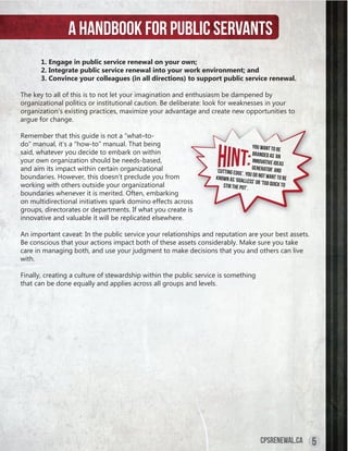 A handbook for public servants
       1. Engage in public service renewal on your own;
       2. Integrate public service renewal into your work environment; and
       3. Convince your colleagues (in all directions) to support public service renewal.

The key to all of this is to not let your imagination and enthusiasm be dampened by
organizational politics or institutional caution. Be deliberate: look for weaknesses in your
organization’s existing practices, maximize your advantage and create new opportunities to
argue for change.

Remember that this guide is not a “what–to-
do” manual, it’s a “how-to” manual. That being                                         You want to be
said, whatever you decide to embark on within                                          branded as ‘an
your own organization should be needs-based,                                           innovative idea
                                                                                                       s
and aim its impact within certain organizational                   ‘cutting edge’.
                                                                                      generator’ and
                                                                                   You do not wan
boundaries. However, this doesn’t preclude you from                known as ‘goa                  t to
                                                                                 lless’ or ‘too qu be
working with others outside your organizational                       stir the pot’.               ick to
boundaries whenever it is merited. Often, embarking
on multidirectional initiatives spark domino effects across
groups, directorates or departments. If what you create is
innovative and valuable it will be replicated elsewhere.

An important caveat: In the public service your relationships and reputation are your best assets.
Be conscious that your actions impact both of these assets considerably. Make sure you take
care in managing both, and use your judgment to make decisions that you and others can live
with.

Finally, creating a culture of stewardship within the public service is something
that can be done equally and applies across all groups and levels.




                                                                                          cpsrenewal.ca     5
 